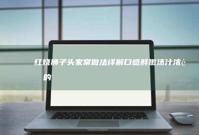 红烧狮子头家常做法详解：口感鲜嫩、汤汁浓郁的实践指南